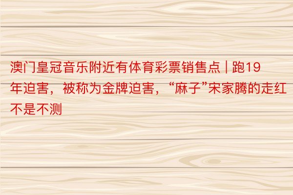 澳门皇冠音乐附近有体育彩票销售点 | 跑19年迫害，被称为金牌迫害，“麻子”宋家腾的走红不是不测