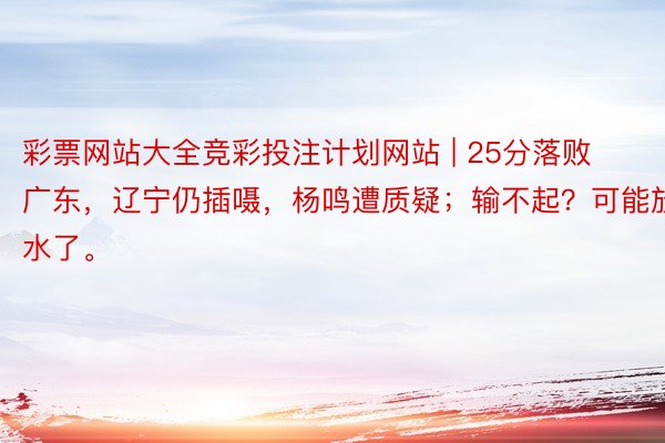 彩票网站大全竞彩投注计划网站 | 25分落败广东，辽宁仍插嗫，杨鸣遭质疑；输不起？可能放水了。