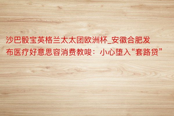 沙巴骰宝英格兰太太团欧洲杯_安徽合肥发布医疗好意思容消费教唆：小心堕入“套路贷”