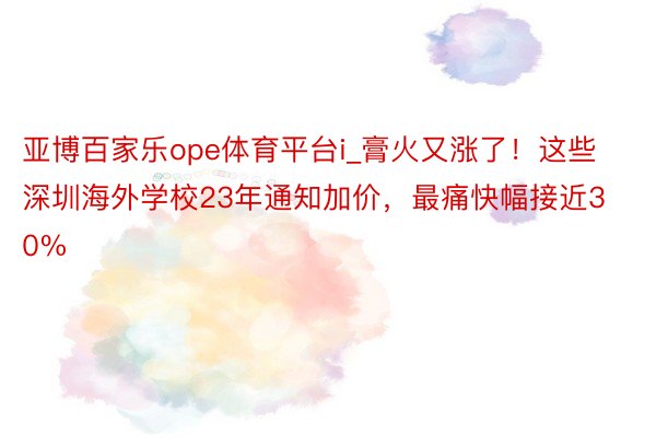 亚博百家乐ope体育平台i_膏火又涨了！这些深圳海外学校23年通知加价，最痛快幅接近30%