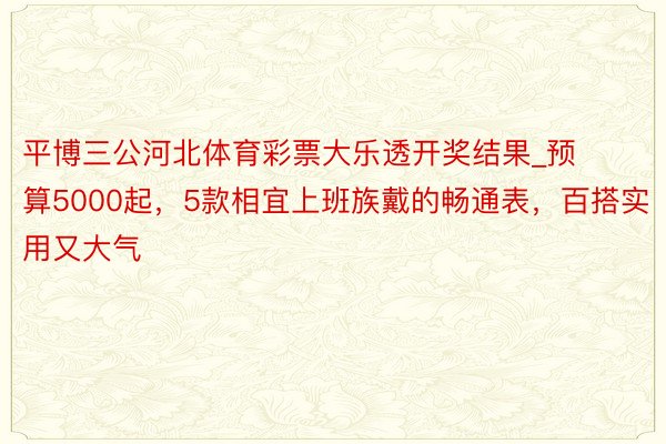 平博三公河北体育彩票大乐透开奖结果_预算5000起，5款相宜上班族戴的畅通表，百搭实用又大气