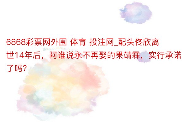 6868彩票网外围 体育 投注网_配头佟欣离世14年后，阿谁说永不再娶的果靖霖，实行承诺了吗？