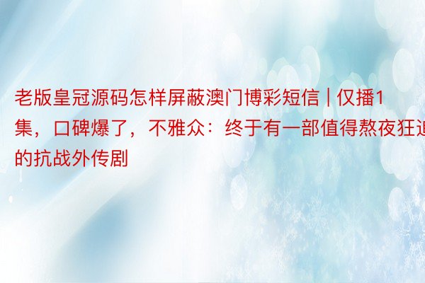 老版皇冠源码怎样屏蔽澳门博彩短信 | 仅播1集，口碑爆了，不雅众：终于有一部值得熬夜狂追的抗战外传剧
