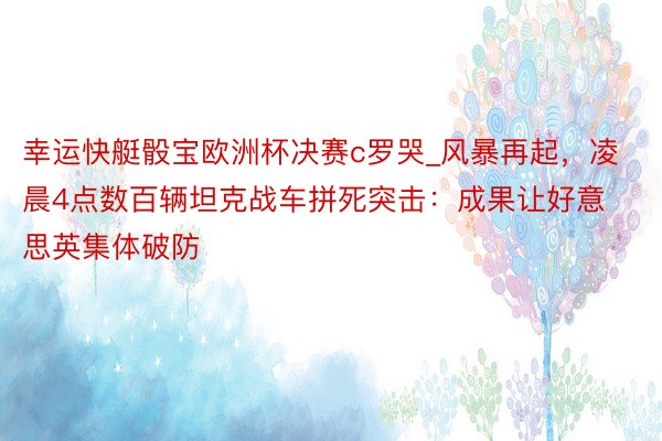 幸运快艇骰宝欧洲杯决赛c罗哭_风暴再起，凌晨4点数百辆坦克战车拼死突击：成果让好意思英集体破防