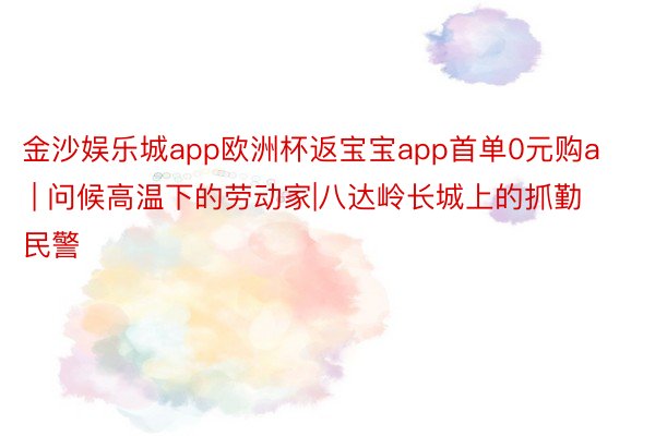 金沙娱乐城app欧洲杯返宝宝app首单0元购a | 问候高温下的劳动家|八达岭长城上的抓勤民警