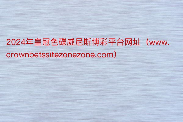 2024年皇冠色碟威尼斯博彩平台网址（www.crownbetssitezonezone.com）