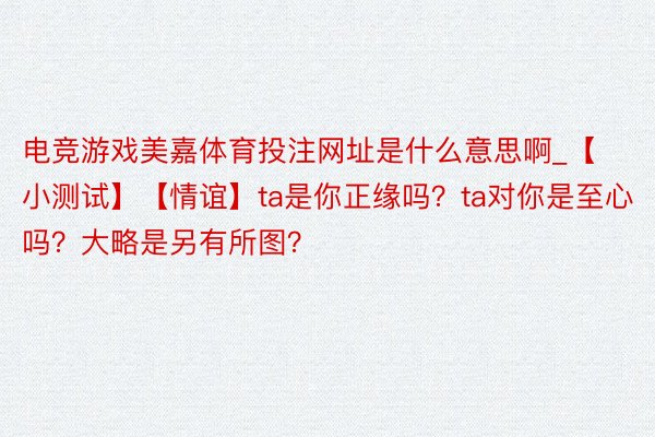 电竞游戏美嘉体育投注网址是什么意思啊_【小测试】【情谊】ta是你正缘吗？ta对你是至心吗？大略是另有所图？