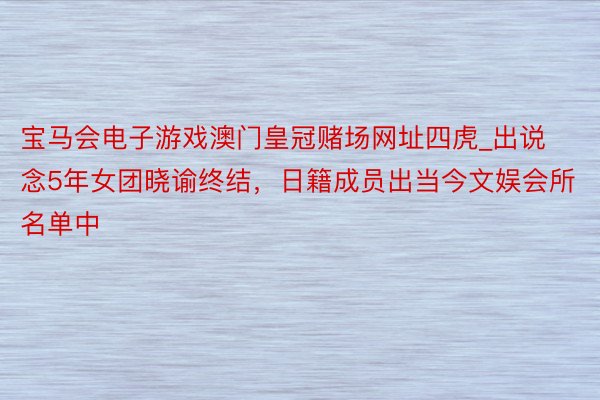 宝马会电子游戏澳门皇冠赌场网址四虎_出说念5年女团晓谕终结，日籍成员出当今文娱会所名单中