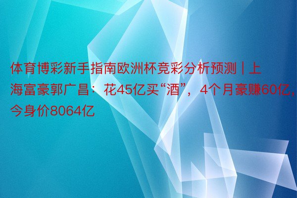 体育博彩新手指南欧洲杯竞彩分析预测 | 上海富豪郭广昌：花45亿买“酒”，4个月豪赚60亿，今身价8064亿