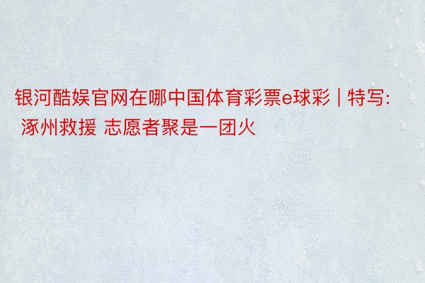 银河酷娱官网在哪中国体育彩票e球彩 | 特写: 涿州救援 志愿者聚是一团火