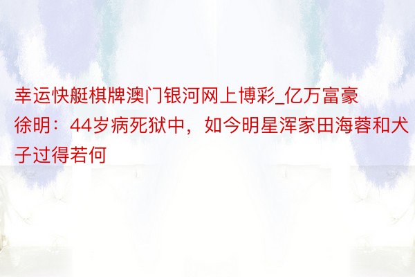 幸运快艇棋牌澳门银河网上博彩_亿万富豪徐明：44岁病死狱中，如今明星浑家田海蓉和犬子过得若何