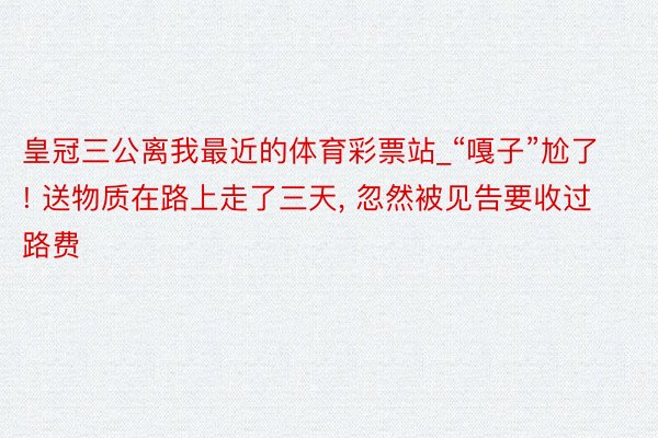 皇冠三公离我最近的体育彩票站_“嘎子”尬了! 送物质在路上走了三天， 忽然被见告要收过路费