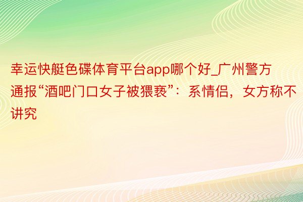 幸运快艇色碟体育平台app哪个好_广州警方通报“酒吧门口女子被猥亵”：系情侣，女方称不讲究