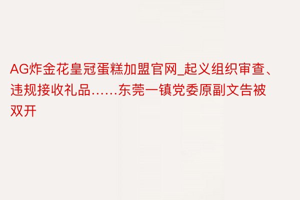 AG炸金花皇冠蛋糕加盟官网_起义组织审查、违规接收礼品……东莞一镇党委原副文告被双开