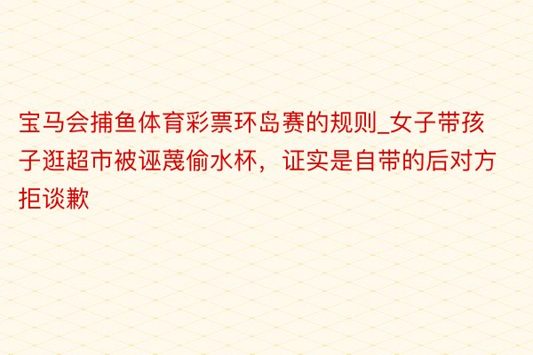 宝马会捕鱼体育彩票环岛赛的规则_女子带孩子逛超市被诬蔑偷水杯，证实是自带的后对方拒谈歉