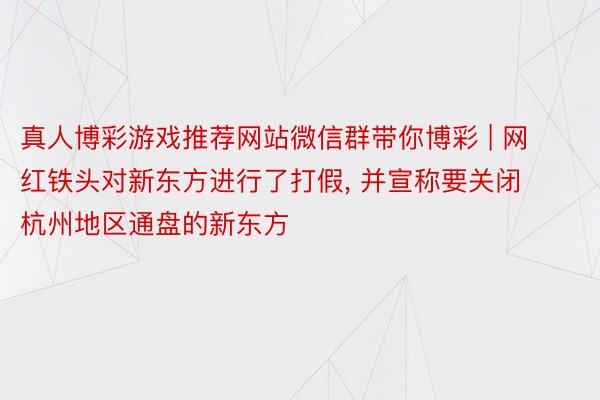 真人博彩游戏推荐网站微信群带你博彩 | 网红铁头对新东方进行了打假， 并宣称要关闭杭州地区通盘的新东方