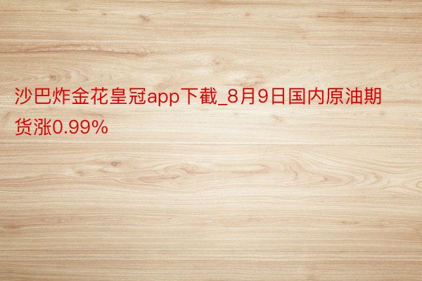 沙巴炸金花皇冠app下截_8月9日国内原油期货涨0.99%