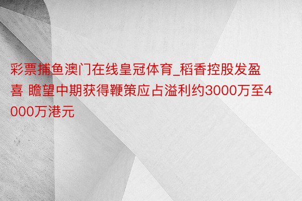 彩票捕鱼澳门在线皇冠体育_稻香控股发盈喜 瞻望中期获得鞭策应占溢利约3000万至4000万港元