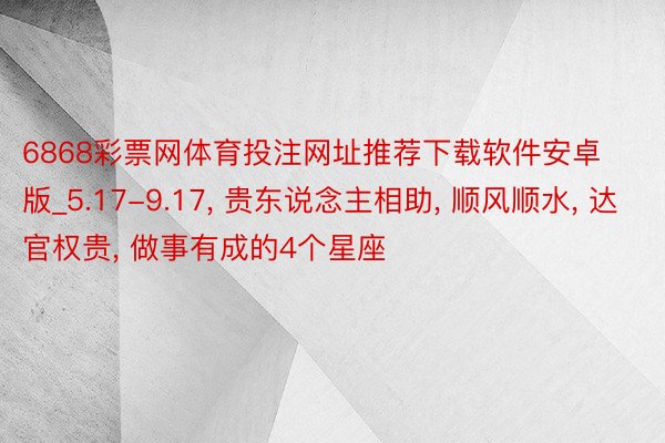 6868彩票网体育投注网址推荐下载软件安卓版_5.17-9.17, 贵东说念主相助, 顺风顺水, 达官权贵, 做事有成的4个星座