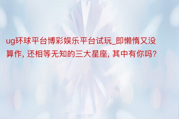 ug环球平台博彩娱乐平台试玩_即懒惰又没算作, 还相等无知的三大星座, 其中有你吗?