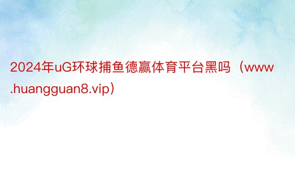 2024年uG环球捕鱼德赢体育平台黑吗（www.huangguan8.vip）