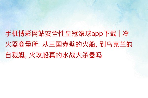 手机博彩网站安全性皇冠滚球app下载 | 冷火器商量所: 从三国赤壁的火船, 到乌克兰的自裁艇, 火攻船真的水战大杀器吗