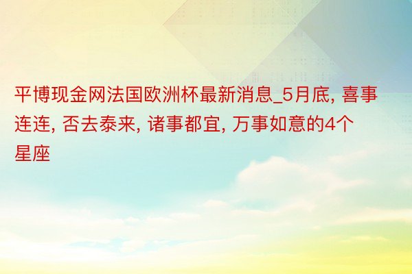 平博现金网法国欧洲杯最新消息_5月底, 喜事连连, 否去泰来, 诸事都宜, 万事如意的4个星座