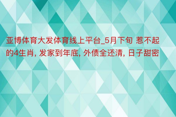 亚博体育大发体育线上平台_5月下旬 惹不起的4生肖, 发家到年底, 外债全还清, 日子甜密