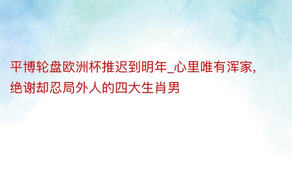 平博轮盘欧洲杯推迟到明年_心里唯有浑家, 绝谢却忍局外人的四大生肖男