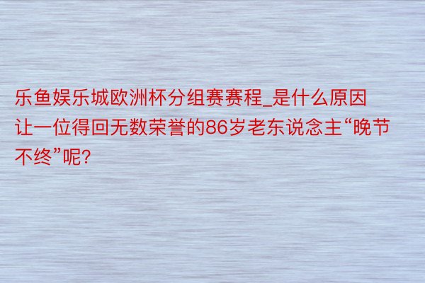 乐鱼娱乐城欧洲杯分组赛赛程_是什么原因让一位得回无数荣誉的86岁老东说念主“晚节不终”呢？