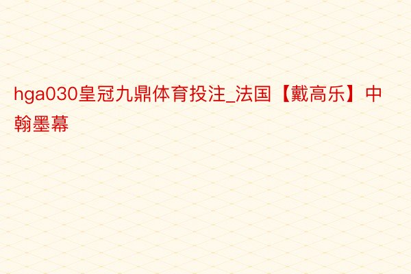 hga030皇冠九鼎体育投注_法国【戴高乐】中翰墨幕