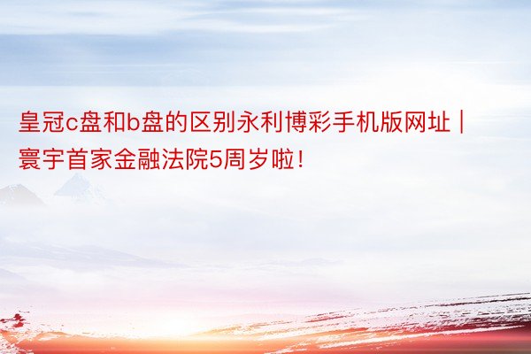 皇冠c盘和b盘的区别永利博彩手机版网址 | 寰宇首家金融法院5周岁啦！