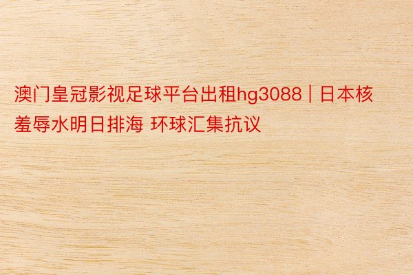 澳门皇冠影视足球平台出租hg3088 | 日本核羞辱水明日排海 环球汇集抗议