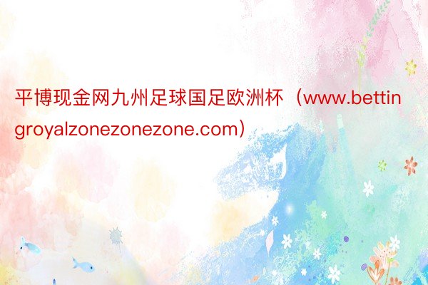 平博现金网九州足球国足欧洲杯（www.bettingroyalzonezonezone.com）