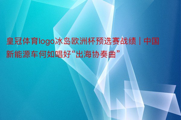 皇冠体育logo冰岛欧洲杯预选赛战绩 | 中国新能源车何如唱好“出海协奏曲”