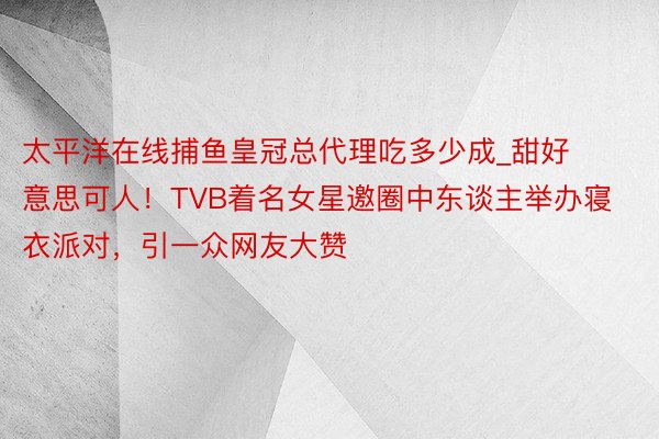 太平洋在线捕鱼皇冠总代理吃多少成_甜好意思可人！TVB着名女星邀圈中东谈主举办寝衣派对，引一众网友大赞