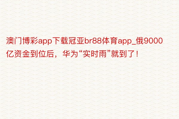 澳门博彩app下载冠亚br88体育app_俄9000亿资金到位后，华为“实时雨”就到了！