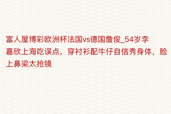 富人屋博彩欧洲杯法国vs德国詹俊_54岁李嘉欣上海吃误点，穿衬衫配牛仔自信秀身体，脸上鼻梁太抢镜