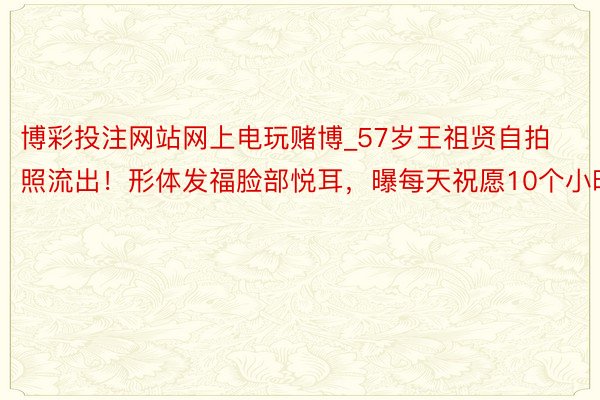 博彩投注网站网上电玩赌博_57岁王祖贤自拍照流出！形体发福脸部悦耳，曝每天祝愿10个小时