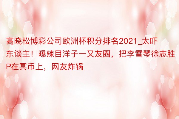 高晓松博彩公司欧洲杯积分排名2021_太吓东谈主！曝辣目洋子一又友圈，把李雪琴徐志胜P在冥币上，网友炸锅